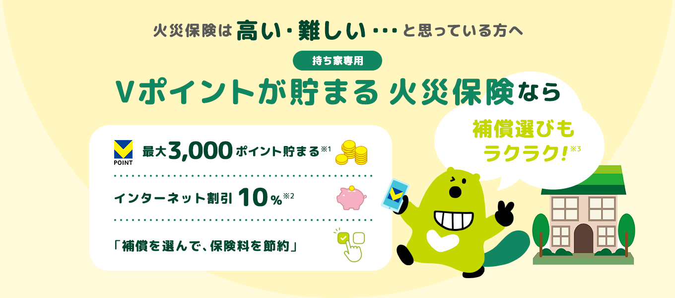 火災保険は高い・難しい・・・と思っている方へ 持ち家専用 Vポイントが貯まる 火災保険なら補償選びもラクラク！ 最大3,000ポイント貯まる インターネット割引10% 「補償を選んで、保険料を節約」