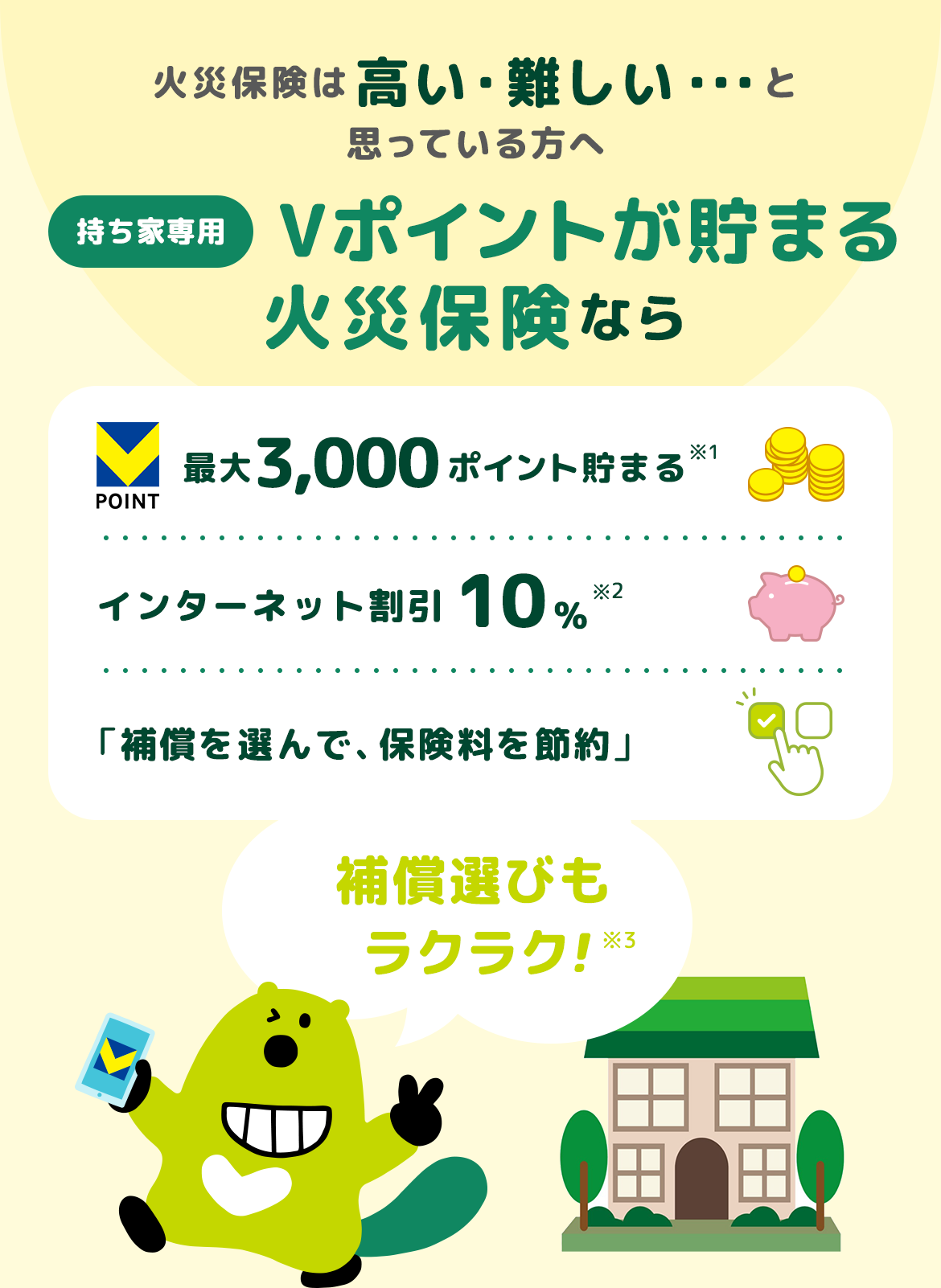火災保険は高い・難しい・・・と思っている方へ 持ち家専用 Vポイントが貯まる 火災保険なら補償選びもラクラク！ 最大3,000ポイント貯まる インターネット割引10% 「補償を選んで、保険料を節約」